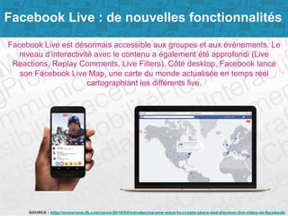 Page 4SOURCE : http://newsroom.fb.com/news/2016/04/introducing-new-ways-to-create-share-and-discover-live-video-on-facebook/
Facebook Live : de nouvelles fonctionnalités
Facebook Live est désormais accessible aux groupes et aux événements. Le
niveau d’interactivité avec le contenu a également été approfondi (Live
Reactions, Replay Comments, Live Filters). Côté desktop, Facebook lance
son Facebook Live Map, une carte du monde actualisée en temps réel
cartographiant les différents live.
 