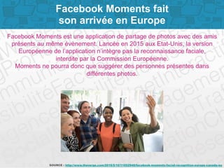 Page 6
Facebook Moments fait
son arrivée en Europe
Facebook Moments est une application de partage de photos avec des amis
présents au même évènement. Lancée en 2015 aux Etat-Unis, la version
Européenne de l’application n’intègre pas la reconnaissance faciale,
interdite par la Commission Européenne.
Moments ne pourra donc que suggérer des personnes présentes dans
différentes photos.
SOURCE : http://www.theverge.com/2016/5/10/11652940/facebook-moments-facial-recognition-europe-canada-eu
 