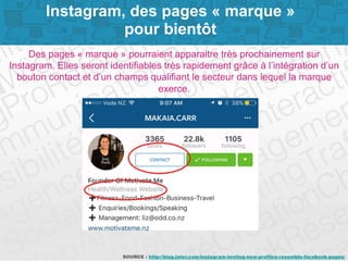 Page 7SOURCE : http://blog.later.com/instagram-testing-new-profiles-resemble-facebook-pages/
Des pages « marque » pourraient apparaitre très prochainement sur
Instagram. Elles seront identifiables très rapidement grâce à l’intégration d’un
bouton contact et d’un champs qualifiant le secteur dans lequel la marque
exerce.
Instagram, des pages « marque »
pour bientôt
 