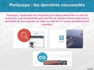 Page 9SOURCE:
Periscope : les dernières nouveautés
Periscope, l’application de streaming live intègre désormais un outil de
recherche, une compatibilité avec les API de certains drones ainsi que la
possibilité de sauvegarder sa vidéo au-delà de 24 heures précédemment
imparties.
 