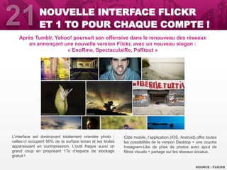 Après Tumblr, Yahoo! poursuit son offensive dans le renouveau des réseaux
en annonçant une nouvelle version Flickr, avec un nouveau slogan :
« EnoRme, SpectaculaiRe, PaRtout »
SOURCE : FLICKR
NOUVELLE INTERFACE FLICKR
ET 1 TO POUR CHAQUE COMPTE !
L’interface est dorénavant totalement orientée photo :
celles-ci occupent 95% de la surface écran et les textes
apparaissent en surimpression. L’outil frappe aussi un
grand coup en proposant 1To d’espace de stockage
gratuit !
Côté mobile, l’application (iOS, Android) offre toutes
les possibilités de la version Desktop + une couche
Instagram-Like de prise de photos avec ajout de
filtres visuels + partage sur les réseaux sociaux.
 