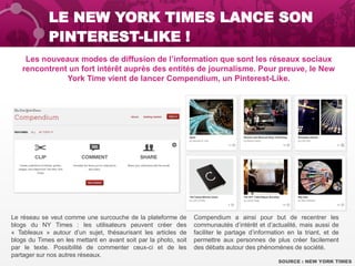 LE NEW YORK TIMES LANCE SON
PINTEREST-LIKE !
Les nouveaux modes de diffusion de l’information que sont les réseaux sociaux
rencontrent un fort intérêt auprès des entités de journalisme. Pour preuve, le New
York Time vient de lancer Compendium, un Pinterest-Like.
SOURCE : NEW YORK TIMES
Le réseau se veut comme une surcouche de la plateforme de
blogs du NY Times : les utilisateurs peuvent créer des
« Tableaux » autour d’un sujet, thésaurisant les articles de
blogs du Times en les mettant en avant soit par la photo, soit
par le texte. Possibilité de commenter ceux-ci et de les
partager sur nos autres réseaux.
Compendium a ainsi pour but de recentrer les
communautés d’intérêt et d’actualité, mais aussi de
faciliter le partage d’information en la triant, et de
permettre aux personnes de plus créer facilement
des débats autour des phénomènes de société.
 