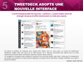 L’outil indispensable de tous les « veilleurs » social media vient de
changer de peau et offre dorénavant un look plus épuré.
SOURCE : BLOG TWITTER
TWEETDECK ADOPTE UNE
NOUVELLE INTERFACE
On garde le système de colonnes pour chaque flux Twitter que l’on veut suivre. Le menu est dorénavant
totalement intégré dans une barre sur le côté gauche. On y retrouve l’ensemble des options que l’on avait
auparavant (nouveau tweet, rechercher, colonnes, expand, listes, options).
La navigation et la gestion des comptes et colonnes s’en veut plus simple, avec drap ‘n drop pour le changement
de position des colonnes. On peut toujours appliquer à chaque colonne des filtres, changer l’utilisateur qui y agit et
poser des alertes.
 
