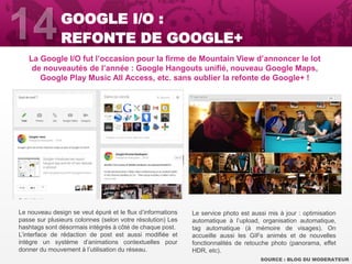 La Google I/O fut l’occasion pour la firme de Mountain View d’annoncer le lot
de nouveautés de l’année : Google Hangouts unifié, nouveau Google Maps,
Google Play Music All Access, etc. sans oublier la refonte de Google+ !
SOURCE : BLOG DU MODERATEUR
GOOGLE I/O :
REFONTE DE GOOGLE+
Le nouveau design se veut épuré et le flux d’informations
passe sur plusieurs colonnes (selon votre résolution) Les
hashtags sont désormais intégrés à côté de chaque post.
L’interface de rédaction de post est aussi modifiée et
intègre un système d’animations contextuelles pour
donner du mouvement à l’utilisation du réseau.
Le service photo est aussi mis à jour : optimisation
automatique à l’upload, organisation automatique,
tag automatique (à mémoire de visages). On
accueille aussi les GIFs animés et de nouvelles
fonctionnalités de retouche photo (panorama, effet
HDR, etc).
 