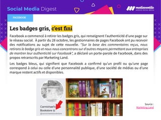 Social Media Digest
Les badges gris, c’est ﬁni
Facebook a commencé à retirer les badges gris, qui renseignent l’authenticité d’une page sur
le réseau social. À partir du 28 octobre, les gestionnaires de pages Facebook ont pu recevoir
des notifications au sujet de cette nouvelle. "Sur la base des commentaires reçus, nous
retirons le badge gris et nous nous concentrons sur d'autres moyens permettant aux entreprises
de montrer leur authenticité sur Facebook", a déclaré un porte-parole de Facebook, dans des
propos retranscrits par Marketing Land.
Les badges bleus, qui signifient que Facebook a confirmé qu’un profil ou qu’une page
correspond à celui ou celle d’une personnalité publique, d’une société de médias ou d’une
marque restent actifs et disponibles.
FACEBOOK
Source :
Marketing Land
 