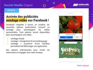 Social Media Digest
Arrivée des publicités
sondage vidéo sur Facebook !
Facebook s’apprête à lancer, en octobre, de
nouvelles options publicitaires incluant un
sondage pour accompagner les vidéos
sponsorisées. Trois options seront disponibles
pour accompagner une vidéo :
● sondage simple
● sondage + chargement d’une landing page
● sondage + ouverture d’une interface
permettant de télécharger une application
Des options intéressantes pour inciter les
internautes à s’engager avec votre marque.
Source : Facebook
FACEBOOK
 