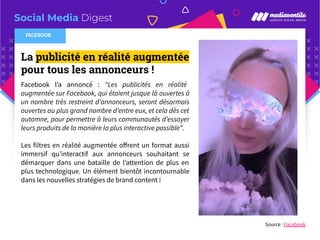 Social Media Digest
La publicité en réalité augmentée
pour tous les annonceurs !
Facebook l’a annoncé : “Les publicités en réalité
augmentée sur Facebook, qui étaient jusque là ouvertes à
un nombre très restreint d’annonceurs, seront désormais
ouvertes au plus grand nombre d’entre eux, et cela dès cet
automne, pour permettre à leurs communautés d’essayer
leurs produits de la manière la plus interactive possible”.
Les filtres en réalité augmentée oﬀrent un format aussi
immersif qu’interactif aux annonceurs souhaitant se
démarquer dans une bataille de l’attention de plus en
plus technologique. Un élément bientôt incontournable
dans les nouvelles stratégies de brand content !
Source : Facebook
FACEBOOK
 
