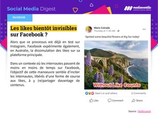 Social Media Digest
Les likes bientôt invisibles
sur Facebook ?
Alors que ce processus est déjà en test sur
Instagram, Facebook expérimente également,
en Australie, la dissimulation des likes sur sa
plateforme principale.
Dans un contexte où les internautes passent de
moins en moins de temps sur Facebook,
l’objectif de cette manoeuvre semble d’inciter
les internautes, libérés d’une forme de course
aux likes, à y (re)partager davantage de
contenus.
Source : TechCrunch
FACEBOOK
 
