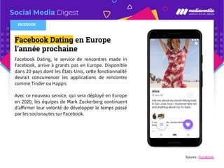 Social Media Digest
Facebook Dating en Europe
l’année prochaine
Facebook Dating, le service de rencontres made in
Facebook, arrive à grands pas en Europe. Disponible
dans 20 pays dont les États-Unis, cette fonctionnalité
devrait concurrencer les applications de rencontre
comme Tinder ou Happn.
Avec ce nouveau service, qui sera déployé en Europe
en 2020, les équipes de Mark Zuckerberg continuent
d’aﬀirmer leur volonté de développer le temps passé
par les socionautes sur Facebook.
Source : Facebook
FACEBOOK
 