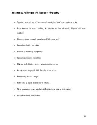 28
BusinessChallenges and Issues for Industry
 Negative underwriting of (property and casualty)- claims' cost continues to rise
 Price increase in select markets, in response to loss of trends, litigation and state
regulators
 Disproportionate manual operation and high paperwork
 Increasing global competition
 Pressure of regulatory compliance
 Increasing customer expectation
 Efficient and effective service- changing requirements
 Requirements to provide high benefits at low prices
 Compelling product changes
 Unfavourable trends in investment returns
 Slow penetration of new products and competitive time to go to market
 Issues in channel management
 