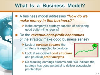 1-16
What Is a Business Model?
 A business model addresses “How do we
make money in this business?”
 Is the company’s strategy capable of delivering
good bottom-line results?
 Do the revenue-cost-profit economics
of the strategy make good business sense?
 Look at revenue streams the
strategy is expected to produce
 Look at associated cost structure
and potential profit margins
 Do resulting earnings streams and ROI indicate the
strategy has good potential to deliver acceptable
profitability?
 