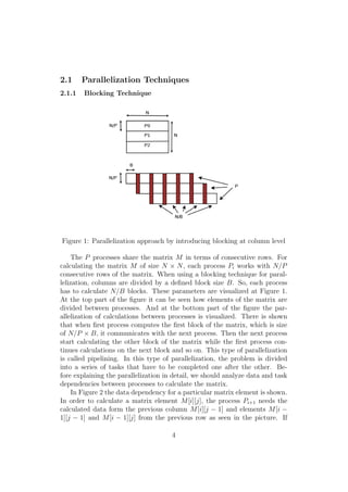 2.1     Parallelization Techniques
2.1.1   Blocking Technique




Figure 1: Parallelization approach by introducing blocking at column level

    The P processes share the matrix M in terms of consecutive rows. For
calculating the matrix M of size N × N , each process Pi works with N/P
consecutive rows of the matrix. When using a blocking technique for paral-
lelization, columns are divided by a deﬁned block size B. So, each process
has to calculate N/B blocks. These parameters are visualized at Figure 1.
At the top part of the ﬁgure it can be seen how elements of the matrix are
divided between processes. And at the bottom part of the ﬁgure the par-
allelization of calculations between processes is visualized. There is shown
that when ﬁrst process computes the ﬁrst block of the matrix, which is size
of N/P × B, it communicates with the next process. Then the next process
start calculating the other block of the matrix while the ﬁrst process con-
tinues calculations on the next block and so on. This type of parallelization
is called pipelining. In this type of parallelization, the problem is divided
into a series of tasks that have to be completed one after the other. Be-
fore explaining the parallelization in detail, we should analyze data and task
dependencies between processes to calculate the matrix.
    In Figure 2 the data dependency for a particular matrix element is shown.
In order to calculate a matrix element M [i][j], the process Pi+1 needs the
calculated data form the previous column M [i][j − 1] and elements M [i −
1][j − 1] and M [i − 1][j] from the previous row as seen in the picture. If

                                      4
 