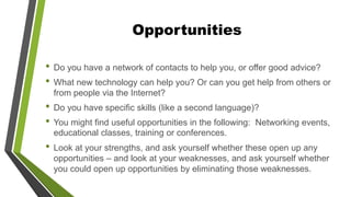 Opportunities
• Do you have a network of contacts to help you, or offer good advice?
• What new technology can help you? Or can you get help from others or
from people via the Internet?
• Do you have specific skills (like a second language)?
• You might find useful opportunities in the following: Networking events,
educational classes, training or conferences.
• Look at your strengths, and ask yourself whether these open up any
opportunities – and look at your weaknesses, and ask yourself whether
you could open up opportunities by eliminating those weaknesses.
 
