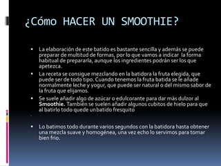 ¿Cómo HACER UN SMOOTHIE?
 La elaboración de este batido es bastante sencilla y además se puede
preparar de multitud de formas, por lo que vamos a indicar la forma
habitual de prepararla, aunque los ingredientes podrán ser los que
apetezca.
 La receta se consigue mezclando en la batidora la fruta elegida, que
puede ser de todo tipo. Cuando tenemos la fruta batida se le añade
normalmente leche y yogur, que puede ser natural o del mismo sabor de
la fruta que elijamos.
 Se suele añadir algo de azúcar o edulcorante para dar más dulzor al
Smoothie. También se suelen añadir algunos cubitos de hielo para que
al batirlo todo quede unbatido fresquito

 Lo batimos todo durante varios segundos con la batidora hasta obtener
una mezcla suave y homogénea, una vez echo lo servimos para tomar
bien frio.
 
