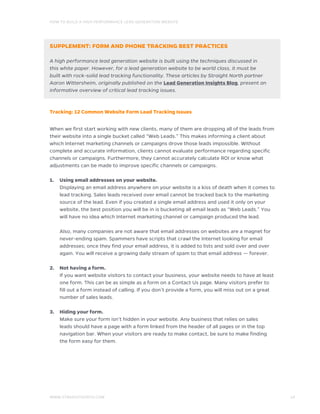 HOW TO BUILD A HIGH PERFORMANCE LEAD GENERATION WEBSITE	
WWW.STRAIGHTNORTH.COM		 14
SUPPLEMENT: FORM AND PHONE TRACKING BEST PRACTICES
A high performance lead generation website is built using the techniques discussed in
this white paper. However, for a lead generation website to be world class, it must be
built with rock-solid lead tracking functionality. These articles by Straight North partner
Aaron Wittersheim, originally published on the Lead Generation Insights Blog, present an
informative overview of critical lead tracking issues.
Tracking: 12 Common Website Form Lead Tracking Issues
When we first start working with new clients, many of them are dropping all of the leads from
their website into a single bucket called “Web Leads.” This makes informing a client about
which Internet marketing channels or campaigns drove those leads impossible. Without
complete and accurate information, clients cannot evaluate performance regarding specific
channels or campaigns. Furthermore, they cannot accurately calculate ROI or know what
adjustments can be made to improve specific channels or campaigns.
1.	 Using email addresses on your website.
	Displaying an email address anywhere on your website is a kiss of death when it comes to
lead tracking. Sales leads received over email cannot be tracked back to the marketing
source of the lead. Even if you created a single email address and used it only on your
website, the best position you will be in is bucketing all email leads as “Web Leads.” You
will have no idea which Internet marketing channel or campaign produced the lead.
	Also, many companies are not aware that email addresses on websites are a magnet for
never-ending spam. Spammers have scripts that crawl the Internet looking for email
addresses; once they find your email address, it is added to lists and sold over and over
again. You will receive a growing daily stream of spam to that email address — forever.
2.	 Not having a form.
	If you want website visitors to contact your business, your website needs to have at least
one form. This can be as simple as a form on a Contact Us page. Many visitors prefer to
fill out a form instead of calling. If you don’t provide a form, you will miss out on a great
number of sales leads.
3.	 Hiding your form.
	Make sure your form isn’t hidden in your website. Any business that relies on sales
leads should have a page with a form linked from the header of all pages or in the top
navigation bar. When your visitors are ready to make contact, be sure to make finding
the form easy for them.
 