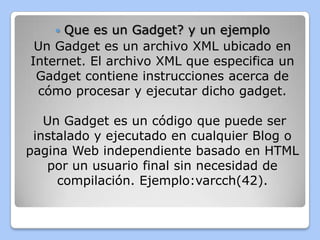 Que es un Gadget? y un ejemplo
 Un Gadget es un archivo XML ubicado en
Internet. El archivo XML que especifica un
 Gadget contiene instrucciones acerca de
 cómo procesar y ejecutar dicho gadget.

   Un Gadget es un código que puede ser
 instalado y ejecutado en cualquier Blog o
pagina Web independiente basado en HTML
   por un usuario final sin necesidad de
     compilación. Ejemplo:varcch(42).
 