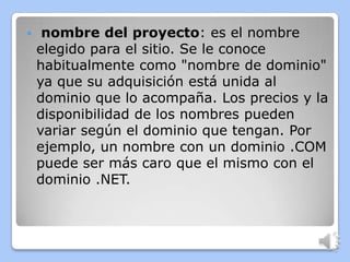     nombre del proyecto: es el nombre
    elegido para el sitio. Se le conoce
    habitualmente como "nombre de dominio"
    ya que su adquisición está unida al
    dominio que lo acompaña. Los precios y la
    disponibilidad de los nombres pueden
    variar según el dominio que tengan. Por
    ejemplo, un nombre con un dominio .COM
    puede ser más caro que el mismo con el
    dominio .NET.
 