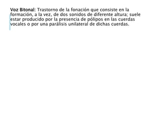 Voz Bitonal: Trastorno de la fonación que consiste en la
formación, a la vez, de dos sonidos de diferente altura; suele
estar producido por la presencia de pólipos en las cuerdas
vocales o por una parálisis unilateral de dichas cuerdas.
 