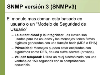 SNMP versión 3 (SNMPv3)
El modulo mas comun esta basado en
usuario o un “Modelo de Seguridad de
Usuario”
–  La autenticidad y la integridad: Las claves son
usadas para los usuarios y los mensajes tienen firmas
digitales generadas con una función hash (MD5 o SHA)
–  Privacidad: Mensajes pueden estar encifrados con
algoritmos como DES, de una clave secreta (privada).
–  Validez temporal: Utiliza un reloj sincronizado con una
ventana de 150 segundos con la comprobación
secuencial.
 