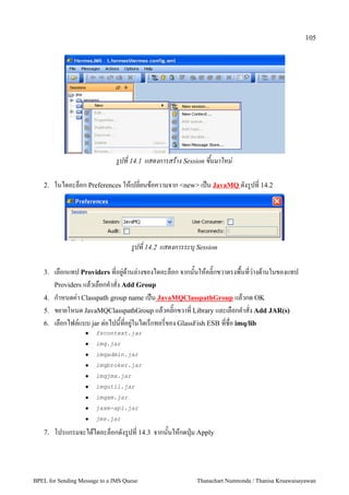 105




                              รปท 14.1 แสดงการสราง Session ขนมาใหม

   2.   ในไดอะล4อก Preferences ใหเปลยนขอความจาก <new> เป2น JavaMQ ดงร"ปท 14.2




                                    รปท 14.2 แสดงการระบ7 Session

   3.   เลอกแทป Providers ทอย":ดานล:างของไดอะล4อก จากนนใหคล=กขวาตรงพนทว:างดานในของแทป
        Providers แลวเลอกค5าสง Add Group
   4.   ก5าหนดค:า Classpath group name เป2น JavaMQClasspathGroup แลวกด OK
   5.   ขยายโหนด JavaMQClasspathGroup แลวคล=กขวาท Library และเลอกค5าสง Add JAR(s)
   6.   เลอกไฟล,แบบ jar ต:อไปนทอย":ในไดเร4กทอรของ GlassFish ESB ทชอ imq/lib
                      fscontext.jar
                      imq.jar
                      imqadmin.jar
                      imqbroker.jar
                      imqjmx.jar
                      imqutil.jar
                      imqxm.jar
                      jaxm-api.jar
                      jms.jar

   7.   โปรแกรมจะไดไดอะล4อกดงร"ปท 14.3 จากนนใหกดป+@ม Apply




BPEL for Sending Message to a JMS Queue                  Thanachart Numnonda / Thanisa Kruawaisayawan
 