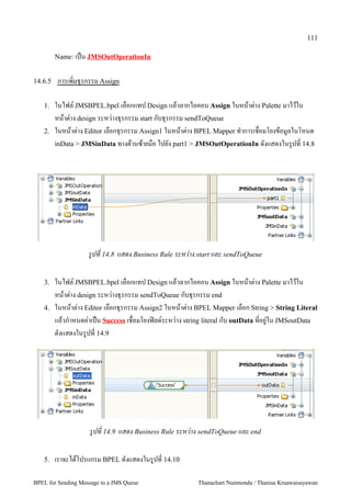 111

         Name: เป2น JMSOutOperationIn


14.6.5   การเพมธ+รกรรม Assign

   1.    ในไฟล, JMSBPEL.bpel เลอกแทป Design แลวลากไอคอน Assign ในหนาต:าง Palette มาไวใน
         หนาต:าง design ระหว:างธ+รกรรม start กบธ+รกรรม sendToQueue
   2.    ในหนาต:าง Editor เลอกธ+รกรรม Assign1 ในหนาต:าง BPEL Mapper ท5าการเชอมโยงขอม"ลในโหนด
         inData > JMSinData ทางดานซายมอ ไปยง part1 > JMSOutOperationIn ดงแสดงในร"ปท 14.8




                    รปท 14.8 แสดง Business Rule ระหวาง start และ sendToQueue

   3.    ในไฟล, JMSBPEL.bpel เลอกแทป Design แลวลากไอคอน Assign ในหนาต:าง Palette มาไวใน
         หนาต:าง design ระหว:างธ+รกรรม sendToQueue กบธ+รกรรม end
   4.    ในหนาต:าง Editor เลอกธ+รกรรม Assign2 ในหนาต:าง BPEL Mapper เลอก String > String Literal
         แลวก5าหนดค:าเป2น Success เชอมโยงฟAลด,ระหว:าง string literal กบ outData ทอย":ใน JMSoutData
         ดงแสดงในร"ปท 14.9




                    รปท 14.9 แสดง Business Rule ระหวาง sendToQueue และ end

   5.    เราจะไดโปรแกรม BPEL ดงแสดงในร"ปท 14.10

BPEL for Sending Message to a JMS Queue                  Thanachart Numnonda / Thanisa Kruawaisayawan
 