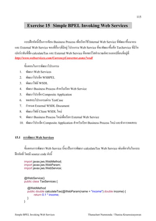 115

           Exercise 15 Simple BPEL Invoking Web Services


        แบบฝ1กหดนเป2นการเขยน Business Process เพอเรยกใช Internal Web Service ทพฒนาข/นมาเอง
และ External Web Service ของทอนๆทมอย": โปรแกรม Web Service ทจะพฒนาข/นคอ TaxService ทมโอ
เปอร,เรชนทชอ calculateTax และ External Web Service คอเซอร,วสค5านวณอตราแลกเปลยนทอย":ท
http://www.webservicex.com/CurrencyConvertor.asmx?wsdl

      ขนตอนในการพฒนาโปรแกรม
   1. พฒนา Web Services
   2. พฒนาโปรเจ4ค WSBPEL
   3. พฒนาไฟล, WSDL
   4. พฒนา Business Process ส5าหรบเรยก Web Service
   5. พฒนาโปรเจ4ค Composite Application
   6. ทดสอบโปรแกรมผ:าน TestCase
   7. ก5าหนด External WSDL Document
   8. พฒนาไฟล, Client WSDL ใหม:
   9. พฒนา Business Process ใหม:เพอเรยก External Web Service
   10. พฒนาโปรแจ4ค Composite Application ส5าหรบเรยก Business Process ใหม: และท5าการทดสอบ



15.1   การพฒนา Web Services

       ขนตอนการพฒนา Web Service นจะเป2นการพฒนา calculateTax Web Service เช:นเดยวกบในแบบ
ฝ1กหดท โดยม source code ดงน
       import javax.jws.WebMethod;
       import javax.jws.WebParam;
       import javax.jws.WebService;


       @WebService()
       public class TaxServices {

           @WebMethod
           public double calculateTax(@WebParam(name = "income") double income) {
                return 0.1 * income;
           }
       }



Simple BPEL Invoking Web Services                     Thanachart Numnonda / Thanisa Kruawaisayawan
 