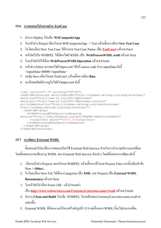 123

15.6    การทดสอบโปรแกรมผ)าน TestCase

   1.   ท5าการ Deploy โปรเจ4ค WSCompositeApp
   2.   ในหนาต:าง Project เลอกโหนด WSCompositeApp > Test แลวคล=กขวาเลอก New Test Case
   3.   ในไดอะล4อก New Test Case ใหก5าหนด Test Case Name: เป2น TestCase1 แลวกด Next
   4.   หนาถดไปใน WSBPEL ใหเลอกไฟล, WSDL เป2น WebProcessWSDL.wsdl แลวกด Next
   5.   ในหนาถดไปใหเลอก WebProcessWSDLOperation แลวกด Finish
   6.   หนาต:าง Editor จะแสดงไฟล, Input.xml ใหแก source code ส:วน inputData ดงน
      <inputData>40000</inputData>
   7. กดป+@ม Save เลอกโหนด TestCase1 แลวคล=กขวาเลอก Run
   8.   จะเห4นผลลพธ,ปรากฎในไฟล, Output.xml ดงน

   <?xml version="1.0" encoding="UTF-8"?>
   <SOAP-ENV:Envelope xmlns:SOAP-ENV="http://schemas.xmlsoap.org/soap/envelope/"
   xmlns:xsd="http://www.w3.org/2001/XMLSchema"
   xmlns:xsi="http://www.w3.org/2001/XMLSchema-instance"
   xsi:schemaLocation="http://schemas.xmlsoap.org/soap/envelope/
   http://schemas.xmlsoap.org/soap/envelope/">
     <SOAP-ENV:Body>
       <m:WebProcessWSDLOperationResponse
   xmlns:m="http://j2ee.netbeans.org/wsdl/WSBPEL/WebProcessWSDL">
         <outputData xmlns="">4000.0</outputData>
       </m:WebProcessWSDLOperationResponse>
     </SOAP-ENV:Body>
   </SOAP-ENV:Envelope>



15.7    การพฒนา External WSDL
      ขนตอนต:อไปจะเป2นการทดลองเรยกใช External Web Service ส5าหรบการค5านวณอตราแลกเปลยน
โดยขนตอนแรกจะตองระบ+ WSDL ของ External Web Service ดงกล:าว โดยมขนตอนการพฒนาดงน

   1.    เลอกหนาต:าง Projects ขยายโหนด WSBPEL แลวคล=กขวาทโหนด Process Files จากนนเลอกค5าสง
      New > Other..
   2. ในไดอะล4อก New File ใหเลอก Categories เป2น XML และ Projects เป2น External WSDL
        Document(s) แลวกด Next
   3.   ในหนาถดไป เลอก Form URL: แลวก5าหนดค:า
        เป2น http://www.webservicex.com/CurrencyConvertor.asmx?wsdl แลวกด Finish
   4.   ท5าการ Clean and Build โปรเจ4ค WSBPEL โหนดทแสดง CurrencyConvertor.asmx.wsdl จะ
        แสดงข/น
   5.   External WSDL ทเรยกมาจะมโครงสรางดงร"ปท 15.9 แต:เนองจาก WSDL นจะไม:สามารถทจะ


Simple BPEL Invoking Web Services                    Thanachart Numnonda / Thanisa Kruawaisayawan
 