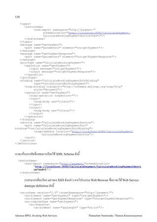 138

   <types>
      <xsd:schema>
            <xsd:import namespace="http://payment/"
                  schemaLocation="http://localhost:8080/CalculatePayment/
                  CalculateBookingPaymentService?xsd=1"/>
      </xsd:schema>
   </types>
   <message name="getPayment">
      <part name="parameters" element="tns:getPayment"/>
   </message>
   <message name="getPaymentResponse">
      <part name="parameters" element="tns:getPaymentResponse"/>
   </message>
   <portType name="CalculateBookingPayment">
      <operation name="getPayment">
         <input message="tns:getPayment"/>
         <output message="tns:getPaymentResponse"/>
      </operation>
   </portType>
   <binding name="CalculateBookingPaymentPortBinding"
            type="tns:CalculateBookingPayment">
      <soap:binding transport="http://schemas.xmlsoap.org/soap/http"
            style="document"/>
      <operation name="getPayment">
         <soap:operation soapAction=""/>
         <input>
            <soap:body use="literal"/>
         </input>
         <output>
            <soap:body use="literal"/>
         </output>
      </operation>
   </binding>
   <service name="CalculateBookingPaymentService">
      <port name="CalculateBookingPaymentPort"
binding="tns:CalculateBookingPaymentPortBinding">
            <soap:address location="http://localhost:8080/CalculatePayment/
                 CalculateBookingPaymentService"/>
      </port>
   </service>
</definitions>



เราจะเห4นบรรทดทแสดงการเรยกใช XML Schema ดงน
  <xsd:schema>
      <xsd:import namespace="http://payment/"schemaLocation=
            "http://localhost:8080/CalculatePayment/CalculateBookingPaymentServi
            ce?xsd=1"/>
   </xsd:schema>

       เราสามารถทจะเรยก url ของ XSD ดงกล:าว จากโปรแกรม Web Browser ซ/งเราจะได Web Service
       datatype definition ดงน

   <xs:schema version="1.0" targetNamespace="http://payment/">
      <xs:element name="getPayment" type="tns:getPayment"/>
      <xs:element name="getPaymentResponse" type="tns:getPaymentResponse"/>
      <xs:complexType name="getPayment">
         <xs:sequence>
            <xs:element name="dayLength" type="xs:int"/>


Advance BPEL Invoking Web Services                   Thanachart Numnonda / Thanisa Kruawaisayawan
 