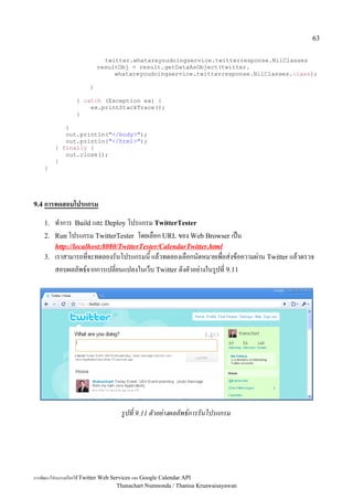 63


                           twitter.whatareyoudoingservice.twitterresponse.NilClasses
                         resultObj = result.getDataAsObject(twitter.
                              whatareyoudoingservice.twitterresponse.NilClasses.class);

                     }

                } catch (Exception ex) {
                    ex.printStackTrace();
                }

            }
            out.println("</body>");
            out.println("</html>");
         } finally {
            out.close();
         }
    }




9.4 การทดสอบโปรแกรม

    1.   ท5าการ Build และ Deploy โปรแกรม TwitterTester
    2.   Run โปรแกรม TwitterTester โดยเลอก URL ของ Web Browser เป2น
         http://localhost:8080/TwitterTester/CalendarTwitter.html
    3.   เราสามารถทจะทดลองรนโปรแกรมน แลวทดลองเลอกนดหมายเพอส:งขอความผ:าน Twitter แลวตรวจ
         สอบผลลพธ,จากการเปลยนแปลงในเว4บ Twitter ดงตวอย:างในร"ปท 9.11




                                  รปท 9.11 ตวอยางผลลพธ*การรนโปรแกรม




การพฒนาโปรแกรมเรยกใช Twitter Web Services และ Google Calendar API
                                   Thanachart Numnonda / Thanisa Kruawaisayawan
 