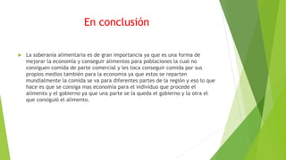 En conclusión
 La soberanía alimentaria es de gran importancia ya que es una forma de
mejorar la economía y conseguir alimentos para poblaciones la cual no
consiguen comida de parte comercial y les toca conseguir comida por sus
propios medios también para la economía ya que estos se reparten
mundialmente la comida se va para diferentes partes de la región y eso lo que
hace es que se consiga mas economía para el individuo que procede el
alimento y el gobierno ya que una parte se la queda el gobierno y la otra el
que consiguió el alimento.
 