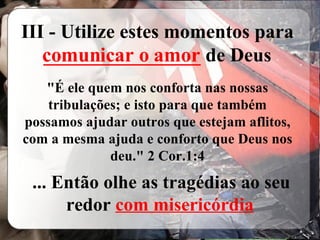 III - Utilize estes momentos para  ________________  de Deus &quot;É ele quem nos conforta nas nossas tribulações; e isto para que também possamos ajudar outros que estejam aflitos, com a mesma ajuda e conforto que Deus nos deu.&quot; 2 Cor.1:4 ... Então olhe as tragédias ao seu redor  com misericórdia comunicar o amor 