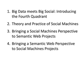 1. Big Data meets Big Social: Introducing
the Fourth Quadrant
2. Theory and Practice of Social Machines
3. Bringing a Social Machines Perspective
to Semantic Web Projects
4. Bringing a Semantic Web Perspective
to Social Machines Projects

 