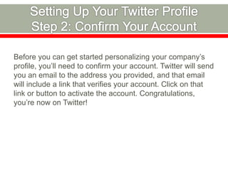 Before you can get started personalizing your company’s
profile, you’ll need to confirm your account. Twitter will send
you an email to the address you provided, and that email
will include a link that verifies your account. Click on that
link or button to activate the account. Congratulations,
you’re now on Twitter!
 