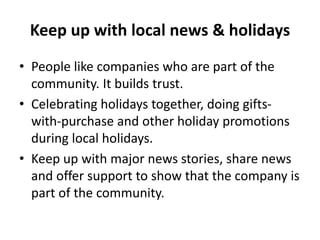 Keep up with local news & holidays
• People like companies who are part of the
community. It builds trust.
• Celebrating holidays together, doing gifts-
with-purchase and other holiday promotions
during local holidays.
• Keep up with major news stories, share news
and offer support to show that the company is
part of the community.
 