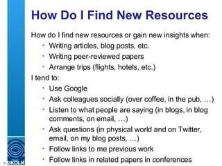 How Do I Find New Resources How do I find new resources or gain new insights when: Writing articles, blog posts, etc. Writing peer-reviewed papers Arrange trips (flights, hotels, etc.) I tend to:  Use Google Ask colleagues socially (over coffee, in the pub, …) Listen to what people are saying (in blogs, in blog comments, on email, …) Ask questions (in physical world and on Twitter, email, on my blog posts, …) Follow links to me previous work Follow links in related papers in conferences 