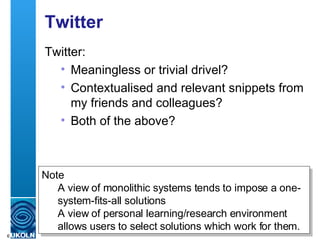Twitter Twitter: Meaningless or trivial drivel? Contextualised and relevant snippets from my friends and colleagues? Both of the above? Note A view of monolithic systems tends to impose a one-system-fits-all solutions A view of personal learning/research environment allows users to select solutions which work for them. 