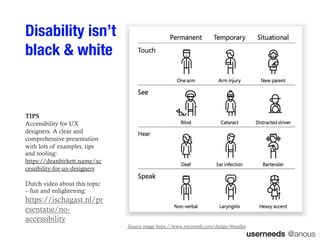 userneeds @anous
Disability isn’t
black & white
Source image https://www.microsoft.com/design/#toolkit
TIPS
Accessibility for UX
designers. A clear and
comprehensive presentation
with lots of examples, tips
and tooling:
https://deanbirkett.name/ac
cessibility-for-ux-designers
Dutch video about this topic
– fun and enlightening:
https://ischagast.nl/pr
esentatie/no-
accessibility
 