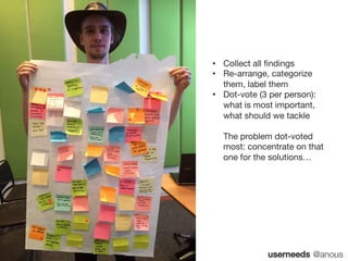 userneeds @anous
• Collect all findings
• Re-arrange, categorize
them, label them
• Dot-vote (3 per person):
what is most important,
what should we tackle
The problem dot-voted
most: concentrate on that
one for the solutions…
 