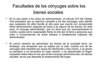 Facultades de los cónyuges sobre los
bienes sociales
• En lo que atañe a los actos de administración, el artículo 313 del Código
Civil preceptúa que su ejercicio compete a los dos cónyuges; pero admite
que cualquiera de ellos faculte al otro para que asuma con exclusividad
dicha administración respecto de todos o de alguno de los bienes. En este
caso, el cónyuge administrador, que no tiene que ser necesariamente el
marido, queda como responsable frente al otro por el daño o perjuicios que
sufra a consecuencias de actos dolosos o simplemente culposos del
administrador.
• El común derecho de administrar los bienes de la sociedad tiene, sin
embargo, una excepción que se explica por sí sola: cuando uno de los
cónyuges está impedido por causa de interdicción u otro motivo, o se ignora
su paradero o se encuentra en lugar remoto, o ha abandonado el hogar;
supuestos todos ellos en los que el otro cónyuge administra solo, los bienes
sociales, de los que depende el sostenimiento del hogar.
 