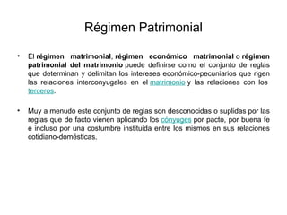 Régimen Patrimonial
• El régimen matrimonial, régimen económico matrimonial o régimen
patrimonial del matrimonio puede definirse como el conjunto de reglas
que determinan y delimitan los intereses económico-pecuniarios que rigen
las relaciones interconyugales en el matrimonio y las relaciones con los
terceros.
• Muy a menudo este conjunto de reglas son desconocidas o suplidas por las
reglas que de facto vienen aplicando los cónyuges por pacto, por buena fe
e incluso por una costumbre instituida entre los mismos en sus relaciones
cotidiano-domésticas.
 