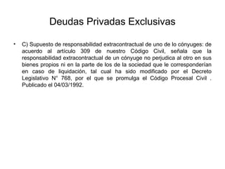 Deudas Privadas Exclusivas
• C) Supuesto de responsabilidad extracontractual de uno de lo cónyuges: de
acuerdo al artículo 309 de nuestro Código Civil, señala que la
responsabilidad extracontractual de un cónyuge no perjudica al otro en sus
bienes propios ni en la parte de los de la sociedad que le corresponderían
en caso de liquidación, tal cual ha sido modificado por el Decreto
Legislativo N° 768, por el que se promulga el Código Procesal Civil .
Publicado el 04/03/1992.
 
