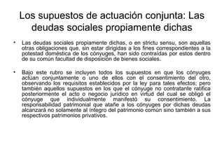 Los supuestos de actuación conjunta: Las
deudas sociales propiamente dichas
• Las deudas sociales propiamente dichas, o en strictu sensu, son aquellas
otras obligaciones que, sin estar dirigidas a los fines correspondientes a la
potestad doméstica de los cónyuges, han sido contraídas por estos dentro
de su común facultad de disposición de bienes sociales.
• Bajo este rubro se incluyen todos los supuestos en que los cónyuges
actúan conjuntamente o uno de ellos con el consentimiento del otro,
observando los requisitos establecidos por la ley para tales efectos; pero
también aquellos supuestos en los que el cónyuge no contratante ratifica
posteriormente el acto o negocio jurídico en virtud del cual se obligó el
cónyuge que individualmente manifestó su consentimiento. La
responsabilidad patrimonial que atañe a los cónyuges por dichas deudas
alcanzará no solamente al íntegro del patrimonio común sino también a sus
respectivos patrimonios privativos.
 