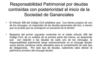 Responsabilidad Patrimonial por deudas
contraídas con posterioridad al inicio de la
Sociedad de Gananciales
• El Articulo 308 del Código Civil establece que: “Los bienes propios de uno
de los cónyuges, no responden de las deudas personales del otro, a menos
que se pruebe que se contrajeron en provecho de la familia”.
• Respecto del primer supuesto contenido en el citado artículo 308 del
Código Civil, de un análisis de la primera parte del mismo, se desprende
que con relación a las deudas de cada uno de los cónyuges, la
responsabilidad patrimonial recae exclusivamente en el cónyuge deudor
cuyos bienes privativos serán afectados para el cumplimiento de este tipo
de obligaciones. Por este tipo de deudas, solamente cabe afectar el
patrimonio privativo del cónyuge deudor.
 