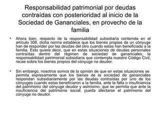 Responsabilidad patrimonial por deudas
contraídas con posterioridad al inicio de la
Sociedad de Gananciales, en provecho de la
familia
• Ahora bien, respecto de la responsabilidad subsidiaria contenida en el
artículo 308, dicha norma establece que los bienes propios de un cónyuge
han de responder por las deudas del otro cuando estas han beneficiado a la
familia. Esto quiere decir, que en estas situaciones de deudas personales
contraídas dentro del régimen de sociedad de gananciales, la
responsabilidad patrimonial subsidiaria que contempla nuestro Código Civil,
recae sobre los bienes propios del cónyuge no deudor.
• Sin embargo, nosotros somos de la opinión de que en estas situaciones se
permita expresamente que los bienes de la sociedad de gananciales
respondan subsidiariamente por las deudas contraídas por uno de los
cónyuges cuando estas beneficiaron a la familia, ante la falta o insuficiencia
del patrimonio del cónyuge deudor y asimismo, que se permita que ante la
insuficiencia del patrimonio social, pueda afectarse el patrimonio del
cónyuge no deudor.
 