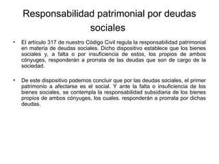 Responsabilidad patrimonial por deudas
sociales
• El artículo 317 de nuestro Código Civil regula la responsabilidad patrimonial
en materia de deudas sociales. Dicho dispositivo establece que los bienes
sociales y, a falta o por insuficiencia de estos, los propios de ambos
cónyuges, responderán a prorrata de las deudas que son de cargo de la
sociedad.
• De este dispositivo podemos concluir que por las deudas sociales, el primer
patrimonio a afectarse es el social. Y ante la falta o insuficiencia de los
bienes sociales, se contempla la responsabilidad subsidiaria de los bienes
propios de ambos cónyuges, los cuales. responderán a prorrata por dichas
deudas.
 