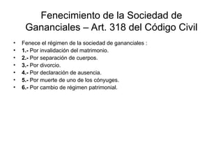 Fenecimiento de la Sociedad de
Gananciales – Art. 318 del Código Civil
• Fenece el régimen de la sociedad de gananciales :
• 1.- Por invalidación del matrimonio.
• 2.- Por separación de cuerpos.
• 3.- Por divorcio.
• 4.- Por declaración de ausencia.
• 5.- Por muerte de uno de los cónyuges.
• 6.- Por cambio de régimen patrimonial.
 