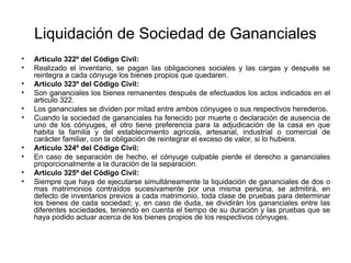 Liquidación de Sociedad de Gananciales
• Articulo 322º del Código Civil:
• Realizado el inventario, se pagan las obligaciones sociales y las cargas y después se
reintegra a cada cónyuge los bienes propios que quedaren.
• Articulo 323º del Código Civil:
• Son gananciales los bienes remanentes después de efectuados los actos indicados en el
articulo 322.
• Los gananciales se dividen por mitad entre ambos cónyuges o sus respectivos herederos.
• Cuando la sociedad de gananciales ha fenecido por muerte o declaración de ausencia de
uno de los cónyuges, el otro tiene preferencia para la adjudicación de la casa en que
habita la familia y del establecimiento agrícola, artesanal, industrial o comercial de
carácter familiar, con la obligación de reintegrar el exceso de valor, si lo hubiera.
• Articulo 324º del Código Civil:
• En caso de separación de hecho, el cónyuge culpable pierde el derecho a gananciales
proporcionalmente a la duración de la separación.
• Articulo 325º del Código Civil:
• Siempre que haya de ejecutarse simultáneamente la liquidación de gananciales de dos o
mas matrimonios contraídos sucesivamente por una misma persona, se admitirá, en
defecto de inventarios previos a cada matrimonio, toda clase de pruebas para determinar
los bienes de cada sociedad; y, en caso de duda, se dividirán los gananciales entre las
diferentes sociedades, teniendo en cuenta el tiempo de su duración y las pruebas que se
haya podido actuar acerca de los bienes propios de los respectivos cónyuges.
 
