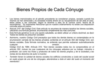 Bienes Propios de Cada Cónyuge
• Los bienes mencionados en el párrafo precedente se consideran propios, excepto cuando los
mismos se han extraviado y la sociedad invierte dinero en su recuperación de ser éste el caso,
éstos pasan a ser comunes, según la doctrina a esto se le conoce como “teoría de la
recompensa”. Es importante mencionar que en nuestro ordenamiento no existe una disposición
concreta sobre el mismo.
• Artículo 310° del Código Civil: Este artículo no enumera de manera taxativa los bienes sociales,
utilizando una fórmula general, enumerando simplemente los más comunes.
• Esta fórmula genérica no es una opción saludable, se debió utilizar un criterio doctrinal, es decir
“todos los bienes se presumen sociales”.
• Asimismo, nuestro Código Civil preceptúa que todos los demás bienes no contemplados en la
enumeración cerrada de los bienes privados contenida en el artículo 302 del Código Civil, son
bienes sociales. Esta fórmula normativa, se entiende que permite subsanar automáticamente
cualquier omisión.
Código Civil de 1984. Artículo 310: “Son bienes sociales todos los no comprendidos en el
artículo 302, incluso los que cualquiera de los cónyuges adquiera por su trabajo, industria o
profesión; así como los frutos y productos de todos los bienes propios y de la sociedad y las
rentas de los derechos de autor e inventor.
• También tienen la calidad de bienes sociales los edificios construídos a costa del caudal social
en suelo propio de uno de los cónyuges, abonándose a éste el valor del suelo al momento del
reembolso”.
 