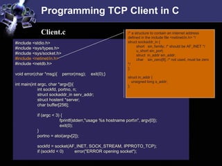 Programming TCP Client in C
#include <stdio.h>
#include <sys/types.h>
#include <sys/socket.h>
#include <netinet/in.h>
#include <netdb.h>
void error(char *msg){ perror(msg); exit(0);}
int main(int argc, char *argv[]){
int sockfd, portno, n;
struct sockaddr_in serv_addr;
struct hostent *server;
char buffer[256];
if (argc < 3) {
fprintf(stderr,"usage %s hostname portn", argv[0]);
exit(0);
}
portno = atoi(argv[2]);
sockfd = socket(AF_INET, SOCK_STREAM, IPPROTO_TCP);
if (sockfd < 0) error("ERROR opening socket");
/* a structure to contain an internet address
defined in the include file <netinet/in.h> */
struct sockaddr_in {
short sin_family; /* should be AF_INET */
u_short sin_port;
struct in_addr sin_addr;
char sin_zero[8]; /* not used, must be zero
*/
};
struct in_addr {
unsigned long s_addr;
};
Client.c
 