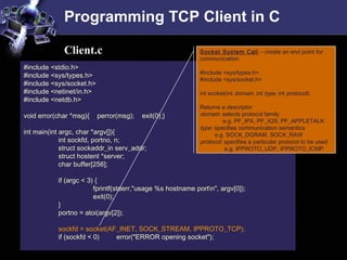 Programming TCP Client in C
#include <stdio.h>
#include <sys/types.h>
#include <sys/socket.h>
#include <netinet/in.h>
#include <netdb.h>
void error(char *msg){ perror(msg); exit(0);}
int main(int argc, char *argv[]){
int sockfd, portno, n;
struct sockaddr_in serv_addr;
struct hostent *server;
char buffer[256];
if (argc < 3) {
fprintf(stderr,"usage %s hostname portn", argv[0]);
exit(0);
}
portno = atoi(argv[2]);
sockfd = socket(AF_INET, SOCK_STREAM, IPPROTO_TCP);
if (sockfd < 0) error("ERROR opening socket");
Client.c Socket System Call – create an end point for
communication
#include <sys/types.h>
#include <sys/socket.h>
int socket(int domain, int type, int protocol);
Returns a descriptor
domain: selects protocol family
e.g. PF_IPX, PF_X25, PF_APPLETALK
type: specifies communication semantics
e.g. SOCK_DGRAM, SOCK_RAW
protocol: specifies a particular protocol to be used
e.g. IPPROTO_UDP, IPPROTO_ICMP
 